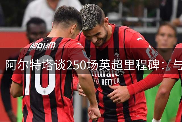 阿尔特塔谈250场英超里程碑：与团队同庆客场险胜
